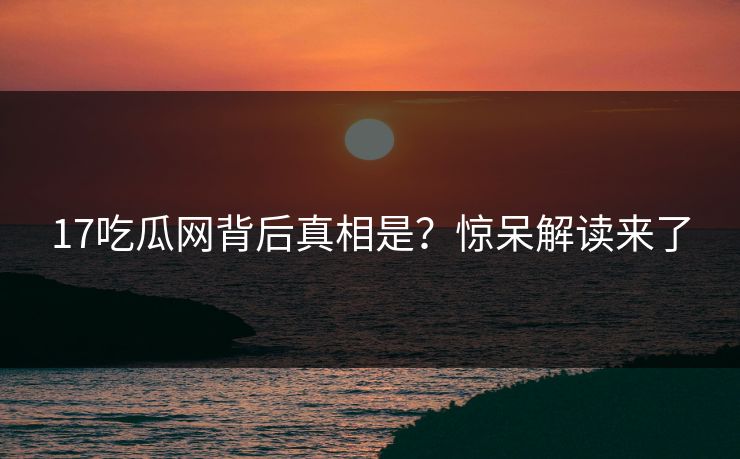 17吃瓜网背后真相是？惊呆解读来了