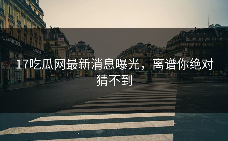 17吃瓜网最新消息曝光，离谱你绝对猜不到