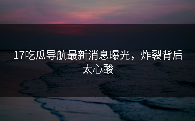 17吃瓜导航最新消息曝光，炸裂背后太心酸