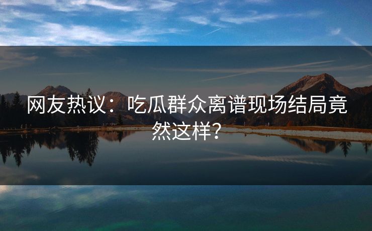 网友热议：吃瓜群众离谱现场结局竟然这样？