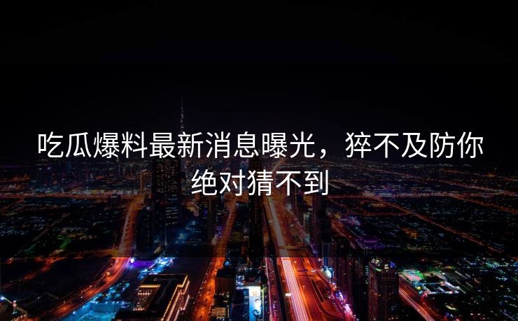 吃瓜爆料最新消息曝光，猝不及防你绝对猜不到