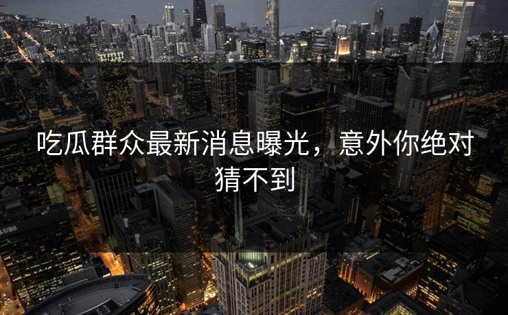 吃瓜群众最新消息曝光，意外你绝对猜不到