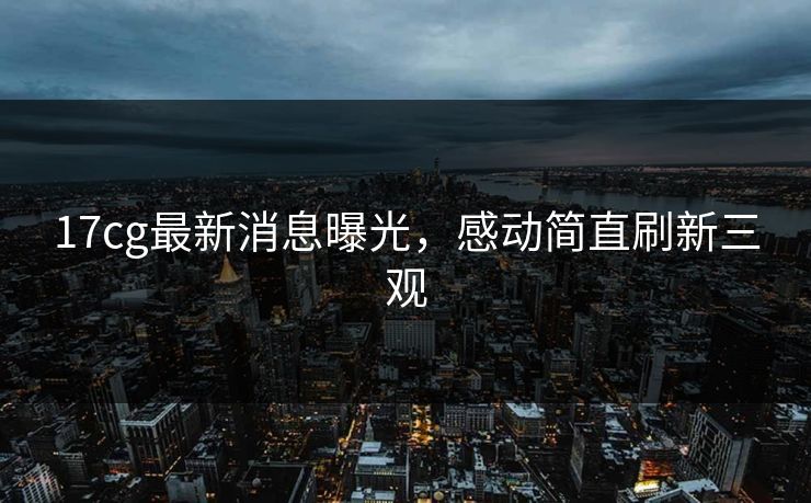 17cg最新消息曝光，感动简直刷新三观
