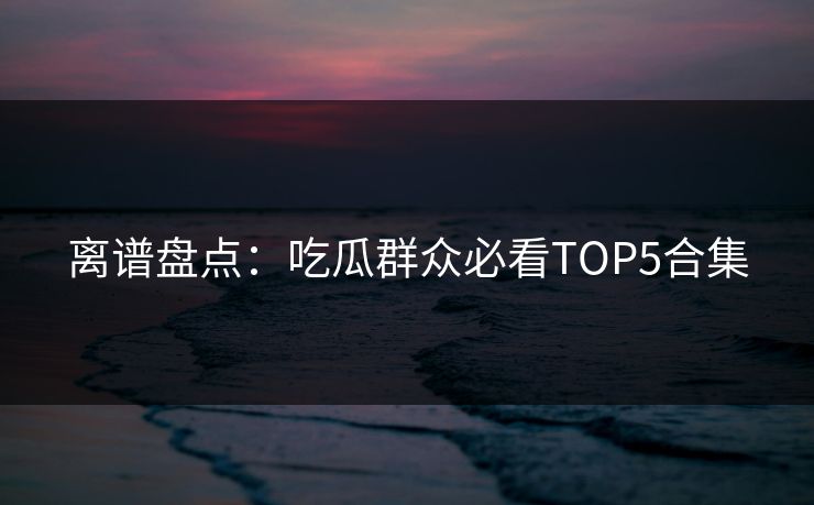 离谱盘点：吃瓜群众必看TOP5合集