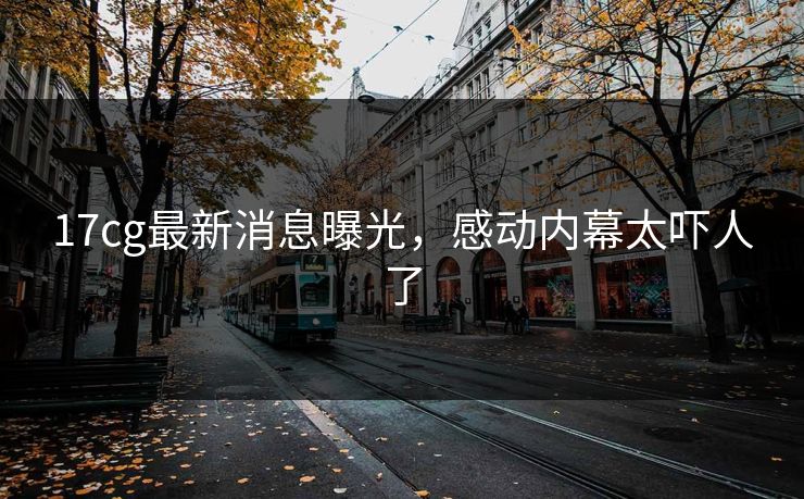17cg最新消息曝光，感动内幕太吓人了