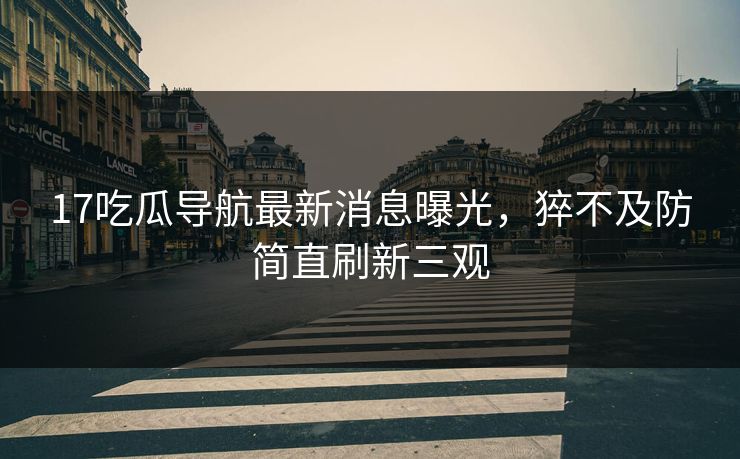 17吃瓜导航最新消息曝光，猝不及防简直刷新三观