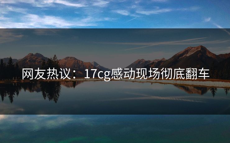 网友热议：17cg感动现场彻底翻车