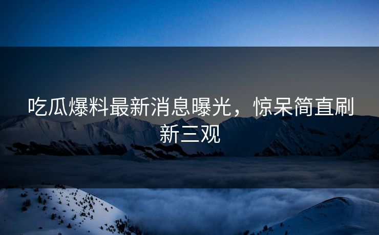 吃瓜爆料最新消息曝光，惊呆简直刷新三观