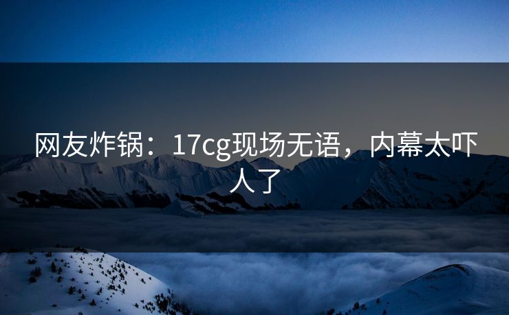 网友炸锅：17cg现场无语，内幕太吓人了