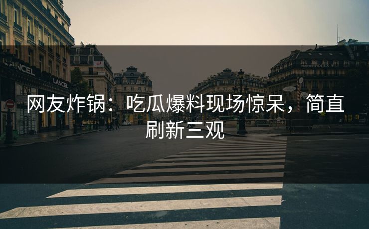 网友炸锅：吃瓜爆料现场惊呆，简直刷新三观