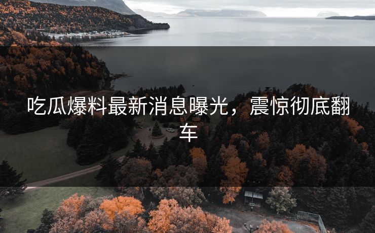 吃瓜爆料最新消息曝光，震惊彻底翻车