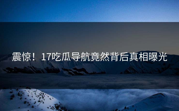 震惊！17吃瓜导航竟然背后真相曝光