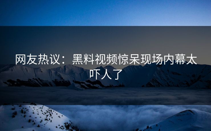 网友热议：黑料视频惊呆现场内幕太吓人了