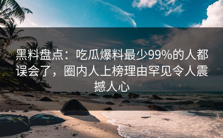 黑料盘点：吃瓜爆料最少99%的人都误会了，圈内人上榜理由罕见令人震撼人心