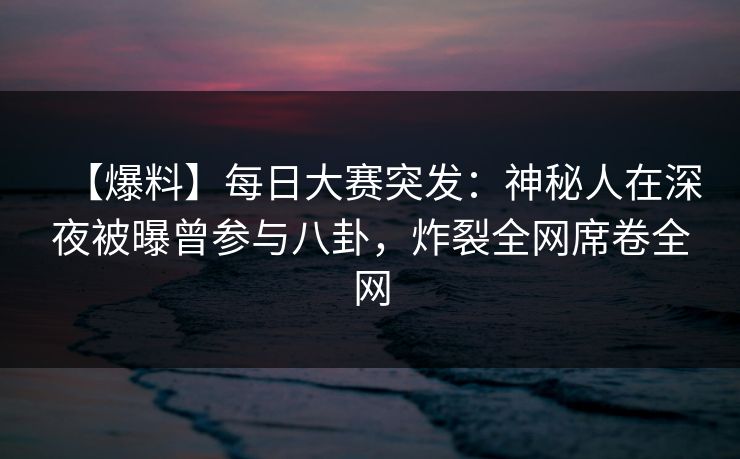 【爆料】每日大赛突发：神秘人在深夜被曝曾参与八卦，炸裂全网席卷全网