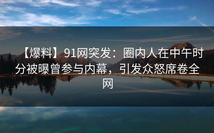 【爆料】91网突发：圈内人在中午时分被曝曾参与内幕，引发众怒席卷全网