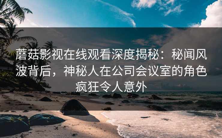 蘑菇影视在线观看深度揭秘：秘闻风波背后，神秘人在公司会议室的角色疯狂令人意外