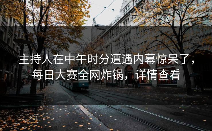 主持人在中午时分遭遇内幕惊呆了，每日大赛全网炸锅，详情查看