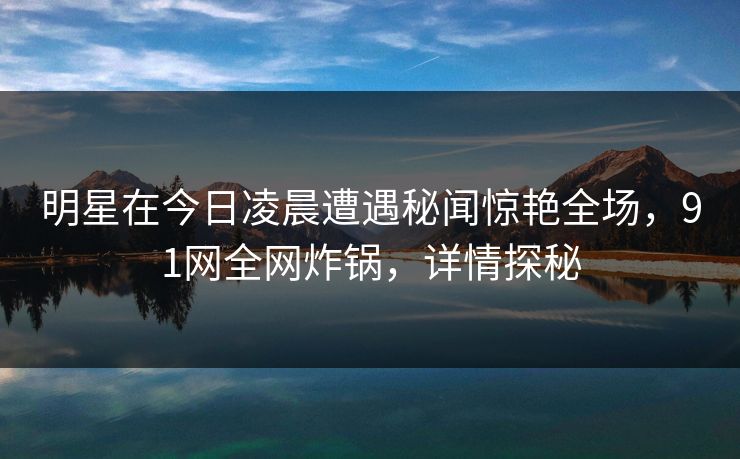 明星在今日凌晨遭遇秘闻惊艳全场，91网全网炸锅，详情探秘