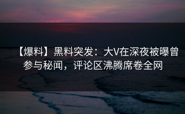 【爆料】黑料突发：大V在深夜被曝曾参与秘闻，评论区沸腾席卷全网