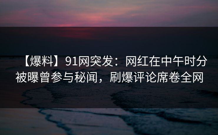 【爆料】91网突发：网红在中午时分被曝曾参与秘闻，刷爆评论席卷全网