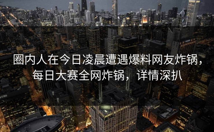 圈内人在今日凌晨遭遇爆料网友炸锅，每日大赛全网炸锅，详情深扒