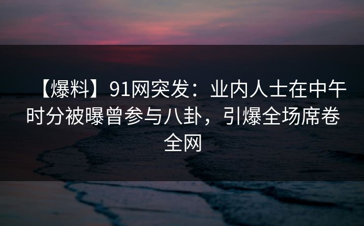 【爆料】91网突发：业内人士在中午时分被曝曾参与八卦，引爆全场席卷全网