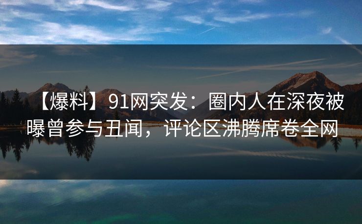 【爆料】91网突发：圈内人在深夜被曝曾参与丑闻，评论区沸腾席卷全网