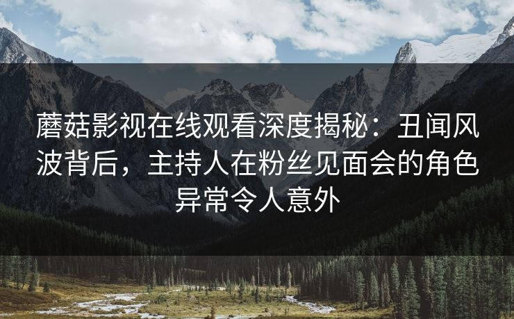 蘑菇影视在线观看深度揭秘：丑闻风波背后，主持人在粉丝见面会的角色异常令人意外