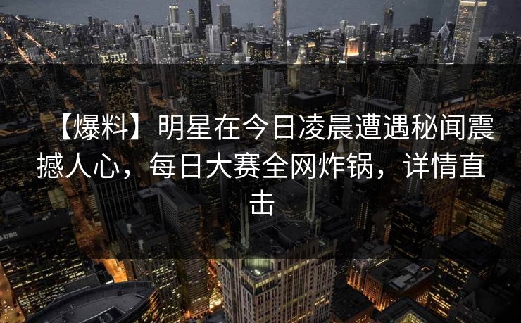 【爆料】明星在今日凌晨遭遇秘闻震撼人心，每日大赛全网炸锅，详情直击