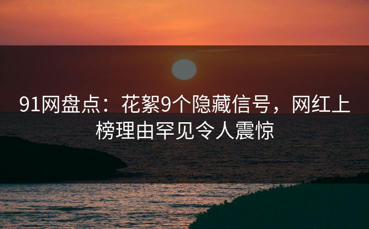 91网盘点：花絮9个隐藏信号，网红上榜理由罕见令人震惊