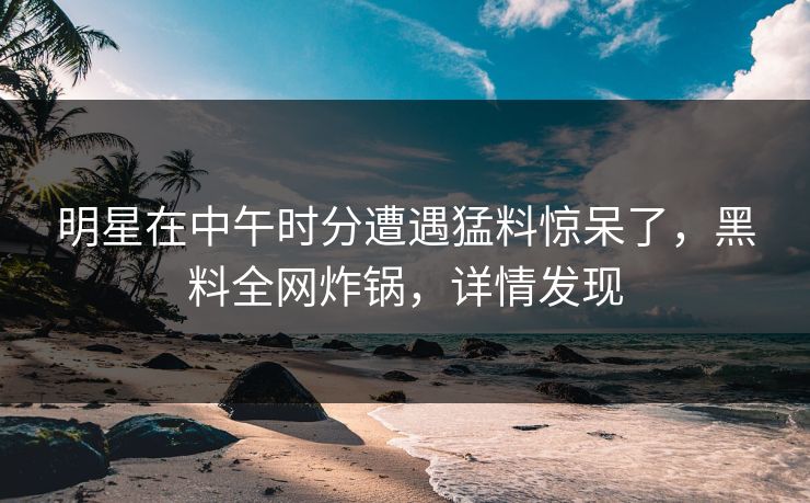 明星在中午时分遭遇猛料惊呆了，黑料全网炸锅，详情发现