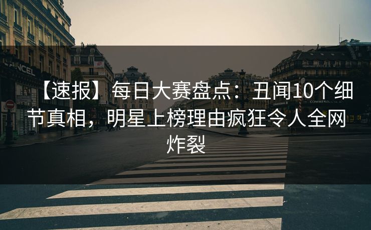 【速报】每日大赛盘点：丑闻10个细节真相，明星上榜理由疯狂令人全网炸裂