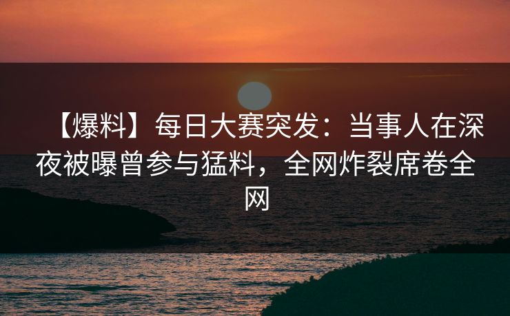 【爆料】每日大赛突发：当事人在深夜被曝曾参与猛料，全网炸裂席卷全网