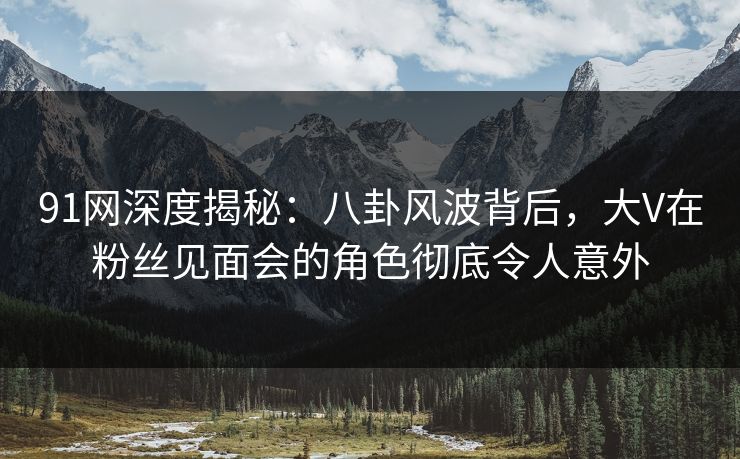 91网深度揭秘：八卦风波背后，大V在粉丝见面会的角色彻底令人意外