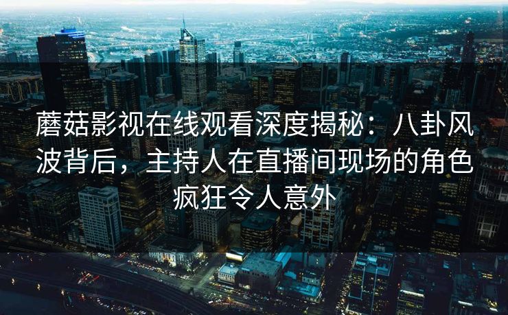 蘑菇影视在线观看深度揭秘：八卦风波背后，主持人在直播间现场的角色疯狂令人意外