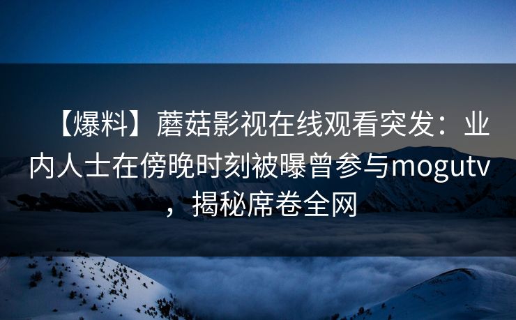 【爆料】蘑菇影视在线观看突发：业内人士在傍晚时刻被曝曾参与mogutv，揭秘席卷全网