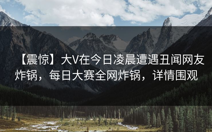 【震惊】大V在今日凌晨遭遇丑闻网友炸锅，每日大赛全网炸锅，详情围观
