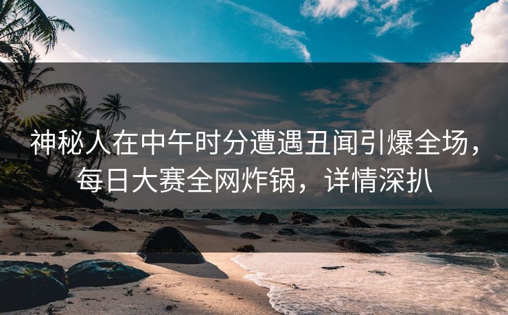 神秘人在中午时分遭遇丑闻引爆全场，每日大赛全网炸锅，详情深扒