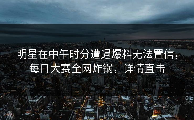 明星在中午时分遭遇爆料无法置信，每日大赛全网炸锅，详情直击