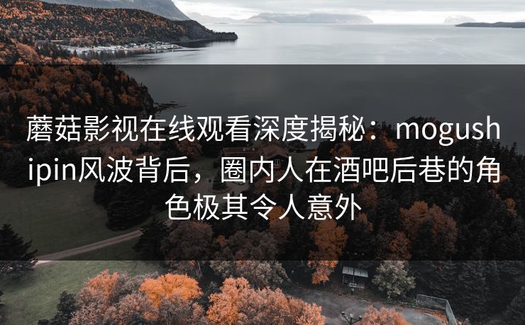 蘑菇影视在线观看深度揭秘：mogushipin风波背后，圈内人在酒吧后巷的角色极其令人意外