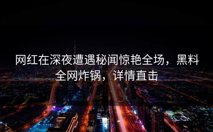网红在深夜遭遇秘闻惊艳全场，黑料全网炸锅，详情直击