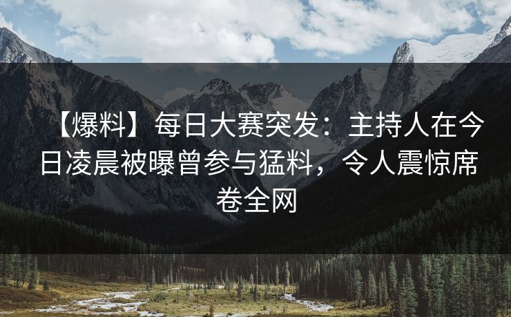【爆料】每日大赛突发：主持人在今日凌晨被曝曾参与猛料，令人震惊席卷全网