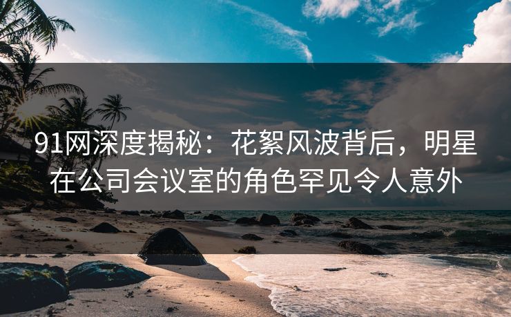 91网深度揭秘：花絮风波背后，明星在公司会议室的角色罕见令人意外