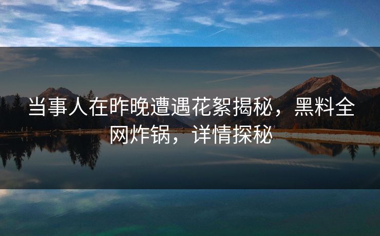 当事人在昨晚遭遇花絮揭秘，黑料全网炸锅，详情探秘