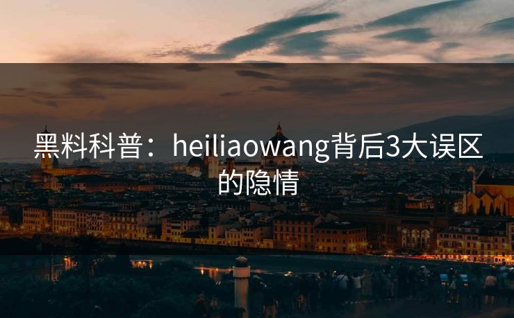 黑料科普：heiliaowang背后3大误区的隐情