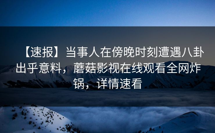 【速报】当事人在傍晚时刻遭遇八卦出乎意料，蘑菇影视在线观看全网炸锅，详情速看