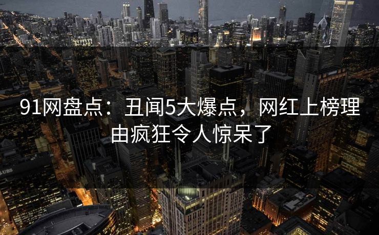 91网盘点：丑闻5大爆点，网红上榜理由疯狂令人惊呆了