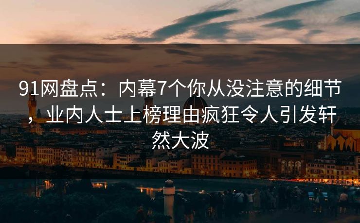 91网盘点：内幕7个你从没注意的细节，业内人士上榜理由疯狂令人引发轩然大波