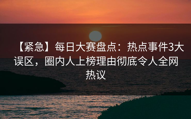 【紧急】每日大赛盘点：热点事件3大误区，圈内人上榜理由彻底令人全网热议